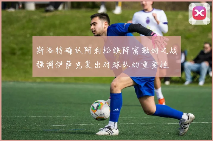 斯洛特确认阿利松缺阵富勒姆之战强调伊萨克复出对球队的重要性