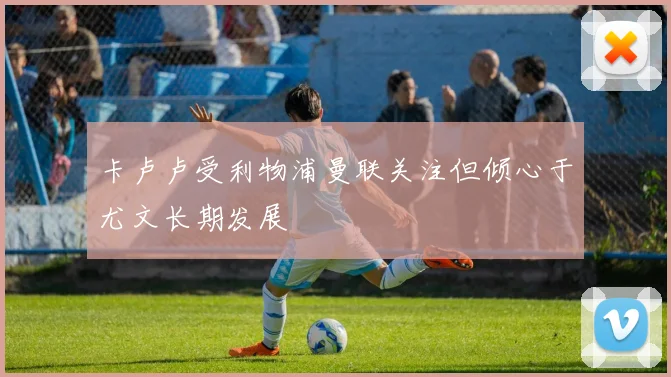 卡卢卢受利物浦曼联关注但倾心于尤文长期发展