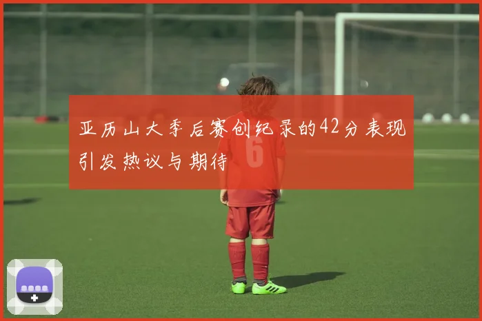亚历山大季后赛创纪录的42分表现引发热议与期待
