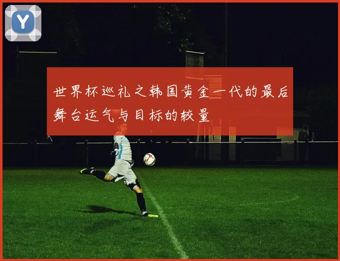 世界杯巡礼之韩国黄金一代的最后舞台运气与目标的较量