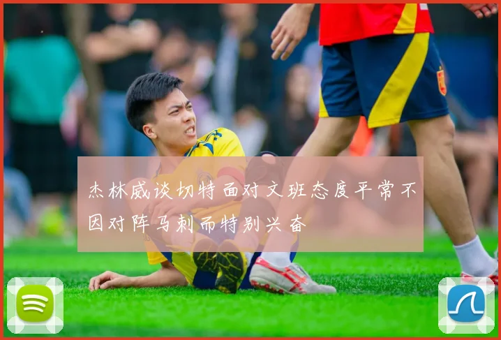杰林威谈切特面对文班态度平常不因对阵马刺而特别兴奋