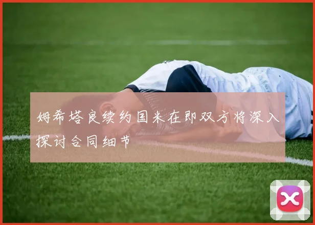 姆希塔良续约国米在即双方将深入探讨合同细节