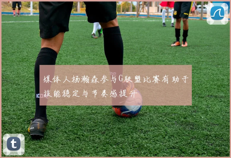 媒体人杨瀚森参与G联盟比赛有助于技能稳定与节奏感提升