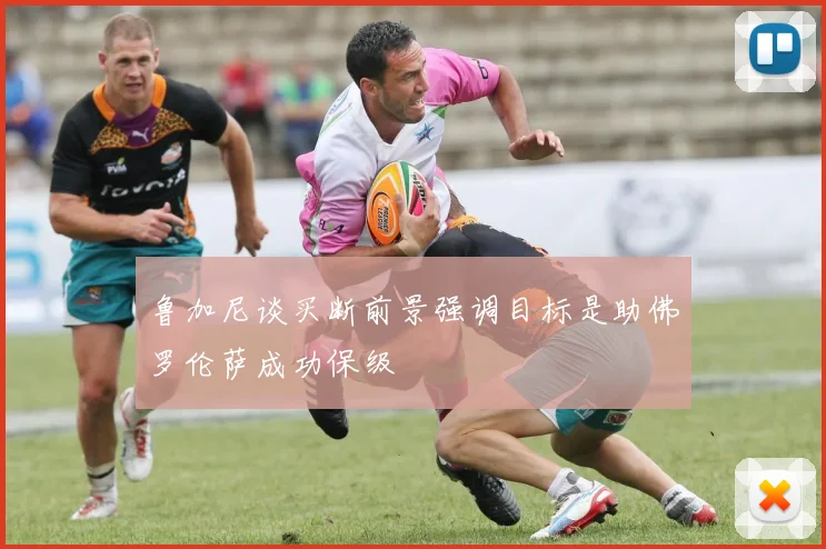 鲁加尼谈买断前景强调目标是助佛罗伦萨成功保级