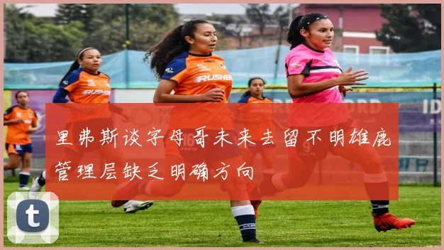 里弗斯谈字母哥未来去留不明雄鹿管理层缺乏明确方向
