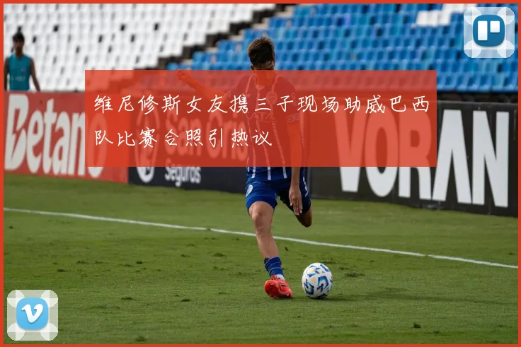 维尼修斯女友携三子现场助威巴西队比赛合照引热议