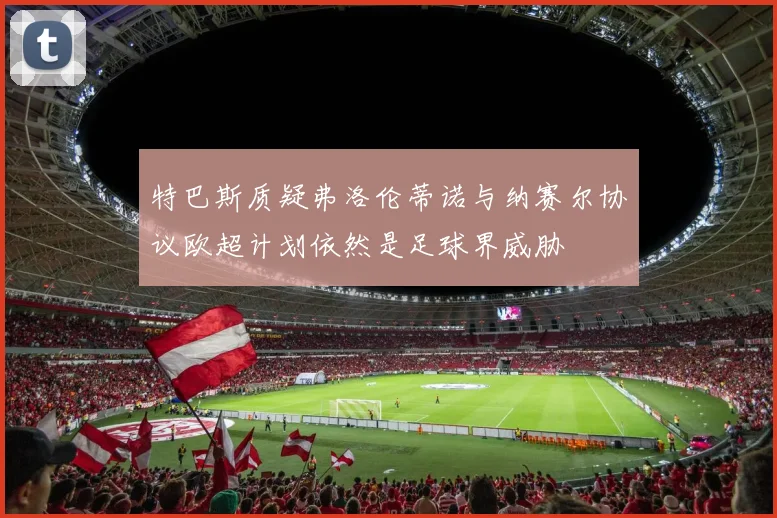 特巴斯质疑弗洛伦蒂诺与纳赛尔协议欧超计划依然是足球界威胁