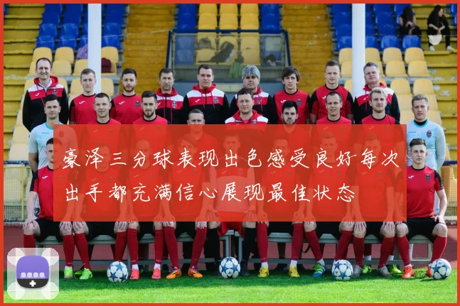 豪泽三分球表现出色感受良好每次出手都充满信心展现最佳状态