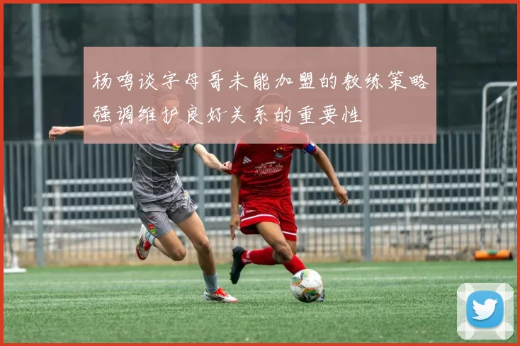 杨鸣谈字母哥未能加盟的教练策略强调维护良好关系的重要性