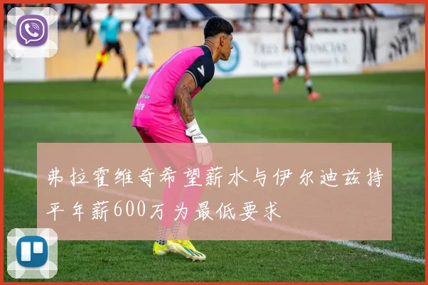 弗拉霍维奇希望薪水与伊尔迪兹持平年薪600万为最低要求