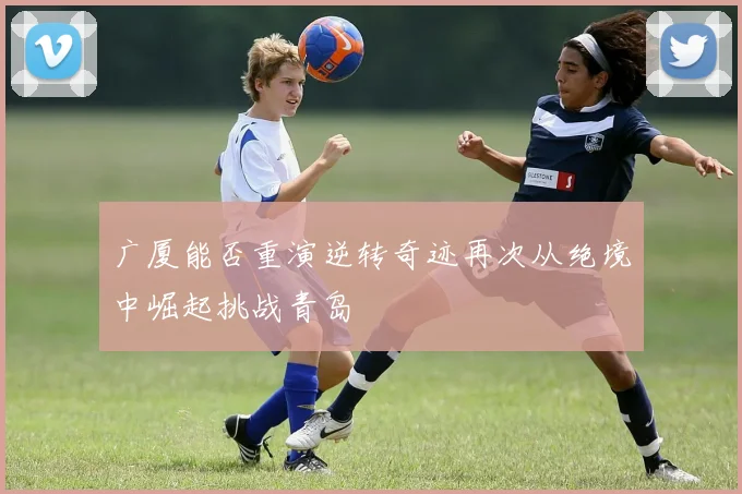 广厦能否重演逆转奇迹再次从绝境中崛起挑战青岛
